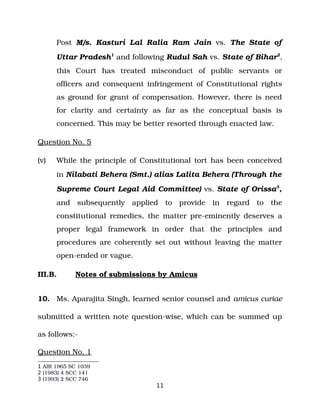 Post M/s. Kasturi Lal Ralia Ram Jain vs. The State of
Uttar Pradesh1
and following Rudul Sah vs. State of Bihar2
,
this Court has treated misconduct of public servants or
officers and consequent infringement of Constitutional rights
as ground for grant of compensation. However, there is need
for clarity and certainty as far as the conceptual basis is
concerned. This may be better resorted through enacted law.
Question No. 5
(v) While the principle of Constitutional tort has been conceived
in Nilabati Behera (Smt.) alias Lalita Behera (Through the
Supreme Court Legal Aid Committee) vs. State of Orissa3
,
and subsequently applied to provide in regard to the
constitutional remedies, the matter pre­eminently deserves a
proper legal framework in order that the principles and
procedures are coherently set out without leaving the matter
open­ended or vague.
III.B. Notes of submissions by Amicus
10. Ms. Aparajita Singh, learned senior counsel and amicus curiae
submitted a written note question­wise, which can be summed up
as follows:­
Question No. 1
1 AIR 1965 SC 1039
2 (1983) 4 SCC 141
3 (1993) 2 SCC 746
11
 