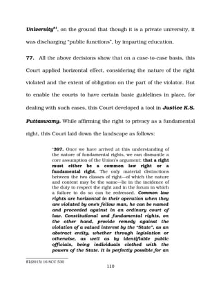 University81
, on the ground that though it is a private university, it
was discharging “public functions”, by imparting education.
77. All the above decisions show that on a case­to­case basis, this
Court applied horizontal effect, considering the nature of the right
violated and the extent of obligation on the part of the violator. But
to enable the courts to have certain basic guidelines in place, for
dealing with such cases, this Court developed a tool in Justice K.S.
Puttaswamy. While affirming the right to privacy as a fundamental
right, this Court laid down the landscape as follows:
“397. Once we have arrived at this understanding of
the nature of fundamental rights, we can dismantle a
core assumption of the Union's argument: that a right
must either be a common law right or a
fundamental right. The only material distinctions
between the two classes of right—of which the nature
and content may be the same—lie in the incidence of
the duty to respect the right and in the forum in which
a failure to do so can be redressed. Common law
rights are horizontal in their operation when they
are violated by one's fellow man, he can be named
and proceeded against in an ordinary court of
law. Constitutional and fundamental rights, on
the other hand, provide remedy against the
violation of a valued interest by the “State”, as an
abstract entity, whether through legislation or
otherwise, as well as by identifiable public
officials, being individuals clothed with the
powers of the State. It is perfectly possible for an
81(2015) 16 SCC 530
110
 