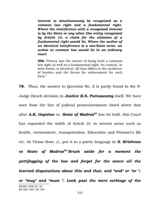 interest to simultaneously be recognised as a
common law right and a fundamental right.
Where the interference with a recognised interest
is by the State or any other like entity recognised
by Article 12, a claim for the violation of a
fundamental right would lie. Where the author of
an identical interference is a non­State actor, an
action at common law would lie in an ordinary
court.
398. Privacy has the nature of being both a common
law right as well as a fundamental right. Its content, in
both forms, is identical. All that differs is the incidence
of burden and the forum for enforcement for each
form.”
78. Thus, the answer to Question No. 2 is partly found in the 9­
Judge Bench decision in Justice K.S. Puttaswamy itself. We have
seen from the line of judicial pronouncements listed above that
after A.K. Gopalan vs. State of Madras82
lost its hold, this Court
has expanded the width of Article 21 in several areas such as
health, environment, transportation, Education and Prisoner’s life
etc. As Vivian Bose, J., put it in a poetic language in S. Krishnan
vs State of Madras83
“Brush aside for a moment the
pettifogging of the law and forget for the nonce all the
learned disputations about this and that, and "and" or "or ",
or "may" and "must ". Look past the mere verbiage of the
82AIR 1950 SC 27
83 AIR 1951 SC 301
111
 