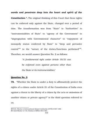 words and penetrate deep into the heart and spirit of the
Constitution.”. The original thinking of this Court that these rights
can be enforced only against the State, changed over a period of
time. The transformation was from “State” to “Authorities” to
“instrumentalities of State” to “agency of the Government” to
“impregnation with Governmental character” to “enjoyment of
monopoly status conferred by State” to “deep and pervasive
control”84
to the “nature of the duties/functions performed”85
.
Therefore, we would answer Question No. 2 as follows:
“A fundamental right under Article 19/21 can
be enforced even against persons other than
the State or its instrumentalities”
Question No. 3
79. “Whether the State is under a duty to affirmatively protect the
rights of a citizen under Article 21 of the Constitution of India even
against a threat to the liberty of a citizen by the acts or omissions of
another citizen or private agency?” is the third question referred to
us.
84 R.D. Shetty vs International Airport Authority (1979) 3 SCC 489
85 Andi Mukta vs V.R. Rudani (1989) 2 SCC 691
112
 