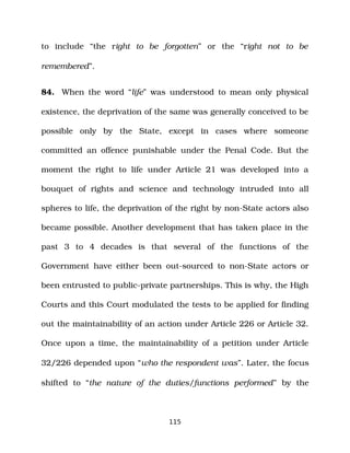to include “the right to be forgotten” or the “right not to be
remembered”.
84. When the word “life” was understood to mean only physical
existence, the deprivation of the same was generally conceived to be
possible only by the State, except in cases where someone
committed an offence punishable under the Penal Code. But the
moment the right to life under Article 21 was developed into a
bouquet of rights and science and technology intruded into all
spheres to life, the deprivation of the right by non­State actors also
became possible. Another development that has taken place in the
past 3 to 4 decades is that several of the functions of the
Government have either been out­sourced to non­State actors or
been entrusted to public­private partnerships. This is why, the High
Courts and this Court modulated the tests to be applied for finding
out the maintainability of an action under Article 226 or Article 32.
Once upon a time, the maintainability of a petition under Article
32/226 depended upon “who the respondent was”. Later, the focus
shifted to “the nature of the duties/functions performed” by the
115
 