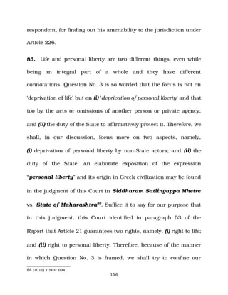 respondent, for finding out his amenability to the jurisdiction under
Article 226.
85. Life and personal liberty are two different things, even while
being an integral part of a whole and they have different
connotations. Question No. 3 is so worded that the focus is not on
‘deprivation of life’ but on (i) ‘deprivation of personal liberty’ and that
too by the acts or omissions of another person or private agency;
and (ii) the duty of the State to affirmatively protect it. Therefore, we
shall, in our discussion, focus more on two aspects, namely,
(i) deprivation of personal liberty by non­State actors; and (ii) the
duty of the State. An elaborate exposition of the expression
“personal liberty” and its origin in Greek civilization may be found
in the judgment of this Court in Siddharam Satlingappa Mhetre
vs. State of Maharashtra88
. Suffice it to say for our purpose that
in this judgment, this Court identified in paragraph 53 of the
Report that Article 21 guarantees two rights, namely, (i) right to life;
and (ii) right to personal liberty. Therefore, because of the manner
in which Question No. 3 is framed, we shall try to confine our
88 (2011) 1 SCC 694
116
 