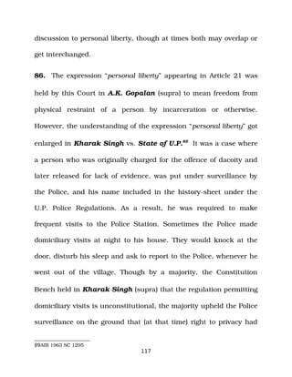 discussion to personal liberty, though at times both may overlap or
get interchanged.
86. The expression “personal liberty” appearing in Article 21 was
held by this Court in A.K. Gopalan (supra) to mean freedom from
physical restraint of a person by incarceration or otherwise.
However, the understanding of the expression “personal liberty” got
enlarged in Kharak Singh vs. State of U.P.89
It was a case where
a person who was originally charged for the offence of dacoity and
later released for lack of evidence, was put under surveillance by
the Police, and his name included in the history­sheet under the
U.P. Police Regulations. As a result, he was required to make
frequent visits to the Police Station. Sometimes the Police made
domiciliary visits at night to his house. They would knock at the
door, disturb his sleep and ask to report to the Police, whenever he
went out of the village. Though by a majority, the Constitution
Bench held in Kharak Singh (supra) that the regulation permitting
domiciliary visits is unconstitutional, the majority upheld the Police
surveillance on the ground that (at that time) right to privacy had
89AIR 1963 SC 1295
117
 