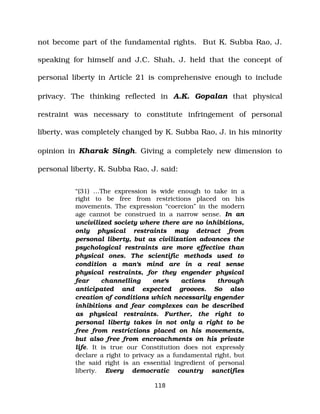 not become part of the fundamental rights. But K. Subba Rao, J.
speaking for himself and J.C. Shah, J. held that the concept of
personal liberty in Article 21 is comprehensive enough to include
privacy. The thinking reflected in A.K. Gopalan that physical
restraint was necessary to constitute infringement of personal
liberty, was completely changed by K. Subba Rao, J. in his minority
opinion in Kharak Singh. Giving a completely new dimension to
personal liberty, K. Subba Rao, J. said:
“(31) …The expression is wide enough to take in a
right to be free from restrictions placed on his
movements. The expression “coercion” in the modern
age cannot be construed in a narrow sense. In an
uncivilized society where there are no inhibitions,
only physical restraints may detract from
personal liberty, but as civilization advances the
psychological restraints are more effective than
physical ones. The scientific methods used to
condition a man's mind are in a real sense
physical restraints, for they engender physical
fear channelling one's actions through
anticipated and expected grooves. So also
creation of conditions which necessarily engender
inhibitions and fear complexes can be described
as physical restraints. Further, the right to
personal liberty takes in not only a right to be
free from restrictions placed on his movements,
but also free from encroachments on his private
life. It is true our Constitution does not expressly
declare a right to privacy as a fundamental right, but
the said right is an essential ingredient of personal
liberty. Every democratic country sanctifies
118
 