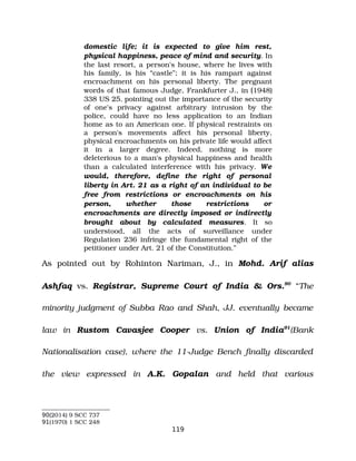 domestic life; it is expected to give him rest,
physical happiness, peace of mind and security. In
the last resort, a person's house, where he lives with
his family, is his “castle”; it is his rampart against
encroachment on his personal liberty. The pregnant
words of that famous Judge, Frankfurter J., in (1948)
338 US 25, pointing out the importance of the security
of one's privacy against arbitrary intrusion by the
police, could have no less application to an Indian
home as to an American one. If physical restraints on
a person's movements affect his personal liberty,
physical encroachments on his private life would affect
it in a larger degree. Indeed, nothing is more
deleterious to a man's physical happiness and health
than a calculated interference with his privacy. We
would, therefore, define the right of personal
liberty in Art. 21 as a right of an individual to be
free from restrictions or encroachments on his
person, whether those restrictions or
encroachments are directly imposed or indirectly
brought about by calculated measures. It so
understood, all the acts of surveillance under
Regulation 236 infringe the fundamental right of the
petitioner under Art. 21 of the Constitution.”
As pointed out by Rohinton Nariman, J., in Mohd. Arif alias
Ashfaq vs. Registrar, Supreme Court of India & Ors.90
“The
minority judgment of Subba Rao and Shah, JJ. eventually became
law in Rustom Cavasjee Cooper vs. Union of India91
(Bank
Nationalisation case), where the 11­Judge Bench finally discarded
the view expressed in A.K. Gopalan and held that various
90(2014) 9 SCC 737
91(1970) 1 SCC 248
119
 