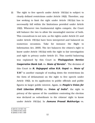 (i) The right to free speech under Article 19(1)(a) is subject to
clearly defined restrictions under Article 19(2). Therefore, any
law seeking to limit the right under Article 19(1)(a) has to
necessarily fall within the limitations provided under Article
19(2). Whenever two fundamental rights compete, the Court
will balance the two to allow the meaningful exercise of both.
This conundrum is not new, as the rights under Article 21 and
under Article 19(1)(a) have been interpreted and balanced on
numerous occasions. Take for instance the Right to
Information Act, 2005. The Act balances the citizen’s right to
know under Article 19(1)(a) with the right to fair investigation
and right to privacy under Article 21. This careful balancing
was explained by this Court in Thalappalam Service
Cooperative Bank Ltd. vs. State of Kerala4
. The decision of
this Court in R. Rajagopal alias R.R. Gopal vs. State of
T.N.5
is another example of reading down the restrictions (in
the form of defamation) on the right to free speech under
Article 19(2), in its application to public officials and public
figures in larger public interest. Again, in People’s Union for
Civil Liberties (PUCL) vs. Union of India6
, the right to
privacy of the spouse of the candidate contesting the election
was declared as subordinate to the citizens’ right to know
under Article 19(1)(a). In Jumuna Prasad Mukhariya vs.
4 (2013) 16 SCC 82
5 (1994) 6 SCC 632
6 (2003) 4 SCC 399
12
 