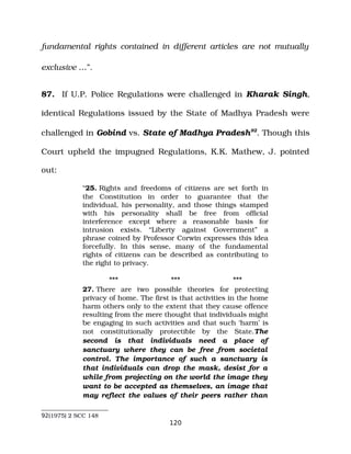 fundamental rights contained in different articles are not mutually
exclusive …”.
87. If U.P. Police Regulations were challenged in Kharak Singh,
identical Regulations issued by the State of Madhya Pradesh were
challenged in Gobind vs. State of Madhya Pradesh92
. Though this
Court upheld the impugned Regulations, K.K. Mathew, J. pointed
out:
“25. Rights and freedoms of citizens are set forth in
the Constitution in order to guarantee that the
individual, his personality, and those things stamped
with his personality shall be free from official
interference except where a reasonable basis for
intrusion exists. “Liberty against Government” a
phrase coined by Professor Corwin expresses this idea
forcefully. In this sense, many of the fundamental
rights of citizens can be described as contributing to
the right to privacy.
*** *** ***
27. There are two possible theories for protecting
privacy of home. The first is that activities in the home
harm others only to the extent that they cause offence
resulting from the mere thought that individuals might
be engaging in such activities and that such ‘harm’ is
not constitutionally protectible by the State.The
second is that individuals need a place of
sanctuary where they can be free from societal
control. The importance of such a sanctuary is
that individuals can drop the mask, desist for a
while from projecting on the world the image they
want to be accepted as themselves, an image that
may reflect the values of their peers rather than
92(1975) 2 SCC 148
120
 