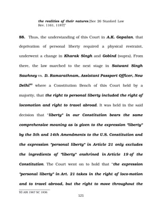 the realities of their natures.[See 26 Stanford Law
Rev. 1161, 1187]”
88. Thus, the understanding of this Court in A.K. Gopalan, that
deprivation of personal liberty required a physical restraint,
underwent a change in Kharak Singh and Gobind (supra). From
there, the law marched to the next stage in Satwant Singh
Sawhney vs. D. Ramarathnam, Assistant Passport Officer, New
Delhi93
where a Constitution Bench of this Court held by a
majority, that the right to personal liberty included the right of
locomotion and right to travel abroad. It was held in the said
decision that “liberty" in our Constitution bears the same
comprehensive meaning as is given to the expression "liberty"
by the 5th and 14th Amendments to the U.S. Constitution and
the expression "personal liberty" in Article 21 only excludes
the ingredients of "liberty" enshrined in Article 19 of the
Constitution. The Court went on to hold that “the expression
"personal liberty" in Art. 21 takes in the right of loco­motion
and to travel abroad, but the right to move throughout the
93 AIR 1967 SC 1836
121
 