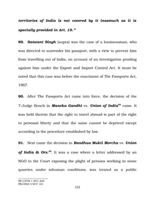 territories of India is not covered by it inasmuch as it is
specially provided in Art. 19.”
89. Satwant Singh (supra) was the case of a businessman, who
was directed to surrender his passport, with a view to prevent him
from travelling out of India, on account of an investigation pending
against him under the Export and Import Control Act. It must be
noted that this case was before the enactment of The Passports Act,
1967.
90. After The Passports Act came into force, the decision of the
7­Judge Bench in Maneka Gandhi vs. Union of India94
came. It
was held therein that the right to travel abroad is part of the right
to personal liberty and that the same cannot be deprived except
according to the procedure established by law.
91. Next came the decision in Bandhua Mukti Morcha vs. Union
of India & Ors.95
. It was a case where a letter addressed by an
NGO to the Court exposing the plight of persons working in stone
quarries under inhuman conditions, was treated as a public
94 (1978) 1 SCC 248
95(1984) 3 SCC 161
122
 