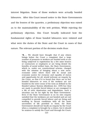 interest litigation. Some of those workers were actually bonded
labourers. After this Court issued notice to the State Governments
and the lessees of the quarries, a preliminary objection was raised
as to the maintainability of the writ petition. While rejecting the
preliminary objection, this Court broadly indicated how the
fundamental rights of those bonded labourers were violated and
what were the duties of the State and the Court in cases of that
nature. The relevant portion of the decision reads thus:
“9. … We should have thought that if any citizen
brings before the Court a complaint that a large
number of peasants or workers are bonded serfs or are
being subjected to exploitation by a few mine lessees
or contractors or employers or are being denied the
benefits of social welfare laws, the State Government,
which is, under our constitutional scheme, charged
with the mission of bringing about a new socio­
economic order where there will be social and
economic justice for everyone and equality of status
and opportunity for all, would welcome an enquiry by
the Court, so that if it is found that there are in fact
bonded labourers or even if the workers are not
bonded in the strict sense of the term as defined in the
Bonded Labour System (Abolition) Act, 1976 but they
are made to provide forced labour or are consigned to
a life of utter deprivation and degradation, such a
situation can be set right by the State Government.
Even if the State Government is on its own enquiry
satisfied that the workmen are not bonded and are not
compelled to provide forced labour and are living and
working in decent conditions with all the basic
necessities of life provided to them, the State
Government should not baulk an enquiry by the Court
when a complaint is brought by a citizen, but it should
be anxious to satisfy the Court and through the Court,
123
 
