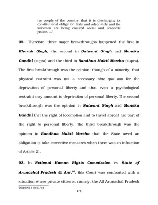 the people of the country, that it is discharging its
constitutional obligation fairly and adequately and the
workmen are being ensured social and economic
justice. …”
92. Therefore, three major breakthroughs happened, the first in
Kharak Singh, the second in Satwant Singh and Maneka
Gandhi (supra) and the third in Bandhua Mukti Morcha (supra).
The first breakthrough was the opinion, though of a minority, that
physical restraint was not a necessary sine qua non for the
deprivation of personal liberty and that even a psychological
restraint may amount to deprivation of personal liberty. The second
breakthrough was the opinion in Satwant Singh and Maneka
Gandhi that the right of locomotion and to travel abroad are part of
the right to personal liberty. The third breakthrough was the
opinion in Bandhua Mukti Morcha that the State owed an
obligation to take corrective measures when there was an infraction
of Article 21.
93. In National Human Rights Commission vs. State of
Arunachal Pradesh & Anr.96
, this Court was confronted with a
situation where private citizens, namely, the All Arunachal Pradesh
96(1996) 1 SCC 742
124
 