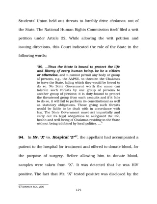 Students’ Union held out threats to forcibly drive chakmas, out of
the State. The National Human Rights Commission itself filed a writ
petition under Article 32. While allowing the writ petition and
issuing directions, this Court indicated the role of the State in the
following words:
“20. …Thus the State is bound to protect the life
and liberty of every human being, be he a citizen
or otherwise, and it cannot permit any body or group
of persons, e.g., the AAPSU, to threaten the Chakmas
to leave the State, failing which they would be forced to
do so. No State Government worth the name can
tolerate such threats by one group of persons to
another group of persons; it is duty­bound to protect
the threatened group from such assaults and if it fails
to do so, it will fail to perform its constitutional as well
as statutory obligations. Those giving such threats
would be liable to be dealt with in accordance with
law. The State Government must act impartially and
carry out its legal obligations to safeguard the life,
health and well­being of Chakmas residing in the State
without being inhibited by local politics. …”
94. In Mr. ‘X’ vs. Hospital ‘Z’97
, the appellant had accompanied a
patient to the hospital for treatment and offered to donate blood, for
the purpose of surgery. Before allowing him to donate blood,
samples were taken from “X”. It was detected that he was HIV
positive. The fact that Mr. “X” tested positive was disclosed by the
97(1998) 8 SCC 296
125
 