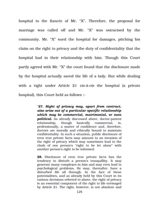 hospital to the fiancée of Mr. “X”. Therefore, the proposal for
marriage was called off and Mr. “X” was ostracised by the
community. Mr. “X” sued the hospital for damages, pitching his
claim on the right to privacy and the duty of confidentiality that the
hospital had in their relationship with him. Though this Court
partly agreed with Mr. “X” the court found that the disclosure made
by the hospital actually saved the life of a lady. But while dealing
with a right under Article 21 vis­à­vis the hospital (a private
hospital), this Court held as follows :­
“27. Right of privacy may, apart from contract,
also arise out of a particular specific relationship
which may be commercial, matrimonial, or even
political. As already discussed above, doctor­patient
relationship, though basically commercial, is,
professionally, a matter of confidence and, therefore,
doctors are morally and ethically bound to maintain
confidentiality. In such a situation, public disclosure of
even true private facts may amount to an invasion of
the right of privacy which may sometimes lead to the
clash of one person's “right to be let alone” with
another person's right to be informed.
28. Disclosure of even true private facts has the
tendency to disturb a person's tranquillity. It may
generate many complexes in him and may even lead to
psychological problems. He may, thereafter, have a
disturbed life all through. In the face of these
potentialities, and as already held by this Court in its
various decisions referred to above, the right of privacy
is an essential component of the right to life envisaged
by Article 21. The right, however, is not absolute and
126
 