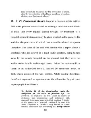 may be lawfully restricted for the prevention of crime,
disorder or protection of health or morals or protection
of rights and freedom of others.”
95. In Pt. Parmanand Katara (supra), a human rights activist
filed a writ petition under Article 32 seeking a direction to the Union
of India that every injured person brought for treatment to a
hospital should instantaneously be given medical aid to preserve life
and that the procedural Criminal Law should be allowed to operate
thereafter. The basis of the said writ petition was a report about a
scooterist who got injured in a road traffic accident, being turned
away by the nearby hospital on the ground that they were not
authorized to handle medico­legal cases. Before the victim could be
taken to an authorized hospital located 20 kilometers away, he
died, which prompted the writ petition. While issuing directions,
this Court expressed an opinion about the affirmative duty of court
in paragraph 8 as follows:­
“8. Article 21 of the Constitution casts the
obligation on the State to preserve life. The
provision as explained by this Court in scores of
decisions has emphasized and reiterated with
gradually increasing emphasis that position. A doctor
at the government hospital positioned to meet this
State obligation is, therefore, duty bound to extend
medical assistance for preserving life. Every doctor
127
 