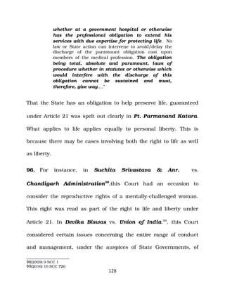 whether at a government hospital or otherwise
has the professional obligation to extend his
services with due expertise for protecting life. No
law or State action can intervene to avoid/delay the
discharge of the paramount obligation cast upon
members of the medical profession. The obligation
being total, absolute and paramount, laws of
procedure whether in statutes or otherwise which
would interfere with the discharge of this
obligation cannot be sustained and must,
therefore, give way.…”
That the State has an obligation to help preserve life, guaranteed
under Article 21 was spelt out clearly in Pt. Parmanand Katara.
What applies to life applies equally to personal liberty. This is
because there may be cases involving both the right to life as well
as liberty.
96. For instance, in Suchita Srivastava & Anr. vs.
Chandigarh Administration98
,this Court had an occasion to
consider the reproductive rights of a mentally­challenged woman.
This right was read as part of the right to life and liberty under
Article 21. In Devika Biswas vs. Union of India.99
, this Court
considered certain issues concerning the entire range of conduct
and management, under the auspices of State Governments, of
98(2009) 9 SCC 1
99(2016) 10 SCC 726
128
 