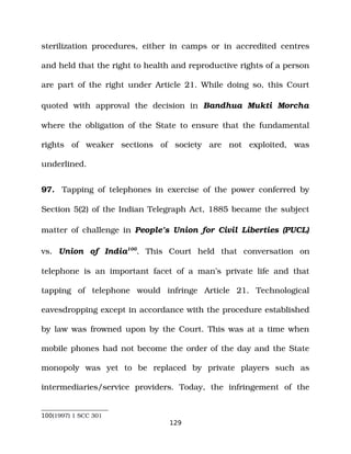 sterilization procedures, either in camps or in accredited centres
and held that the right to health and reproductive rights of a person
are part of the right under Article 21. While doing so, this Court
quoted with approval the decision in Bandhua Mukti Morcha
where the obligation of the State to ensure that the fundamental
rights of weaker sections of society are not exploited, was
underlined.
97. Tapping of telephones in exercise of the power conferred by
Section 5(2) of the Indian Telegraph Act, 1885 became the subject
matter of challenge in People’s Union for Civil Liberties (PUCL)
vs. Union of India100
. This Court held that conversation on
telephone is an important facet of a man’s private life and that
tapping of telephone would infringe Article 21. Technological
eavesdropping except in accordance with the procedure established
by law was frowned upon by the Court. This was at a time when
mobile phones had not become the order of the day and the State
monopoly was yet to be replaced by private players such as
intermediaries/service providers. Today, the infringement of the
100(1997) 1 SCC 301
129
 