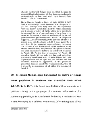 wherein the learned Judges have held that the right to
personal liberty also means life free from encroachments
unsustainable in law, and such right flowing from
Article 21 of the Constitution.
56. In Maneka Gandhi v. Union of India [(1978) 1 SCC
248] a seven­Judge Bench decision, P.N. Bhagwati, J.
(as His Lordship then was) held that the expression
“personal liberty” in Article 21 is of the widest amplitude
and it covers a variety of rights which go to constitute
the personal liberty of man and some of them have been
raised to the status of distinct fundamental rights and
given additional protection under Article 19 (emphasis
supplied). Any law interfering with personal liberty of a
person must satisfy a triple test: (i) it must prescribe a
procedure; (ii) the procedure must withstand the test of
one or more of the fundamental rights conferred under
Article 19 which may be applicable in a given situation;
and (iii) it must also be liable to be tested with reference
to Article 14. As the test propounded by Article 14
pervades Article 21 as well, the law and procedure
authorising interference with personal liberty and right
of privacy must also be right and just and fair and not
arbitrary, fanciful or oppressive. If the procedure
prescribed does not satisfy the requirement of Article 14
it would be no procedure at all within the meaning of
Article 21.”
99. In Indian Woman says Gang­raped on orders of village
Court published in Business and Financial News dated
23­1­2014, in Re102
, this Court was dealing with a suo motu writ
petition relating to the gang­rape of a women under orders of a
community panchayat as punishment for having a relationship with
a man belonging to a different community. After taking note of two
102(2014) 4 SCC 786
131
 