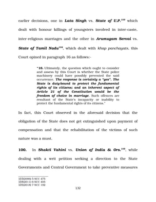 earlier decisions, one in Lata Singh vs. State of U.P.103
which
dealt with honour killings of youngsters involved in inter­caste,
inter­religious marriages and the other in Arumugam Servai vs.
State of Tamil Nadu104
, which dealt with khap panchayats, this
Court opined in paragraph 16 as follows:­
“16. Ultimately, the question which ought to consider
and assess by this Court is whether the State police
machinery could have possibly prevented the said
occurrence. The response is certainly a “yes”. The
State is duty­bound to protect the fundamental
rights of its citizens; and an inherent aspect of
Article 21 of the Constitution would be the
freedom of choice in marriage. Such offences are
resultant of the State's incapacity or inability to
protect the fundamental rights of its citizens.”
In fact, this Court observed in the aforesaid decision that the
obligation of the State does not get extinguished upon payment of
compensation and that the rehabilitation of the victims of such
nature was a must.
100. In Shakti Vahini vs. Union of India & Ors.105
, while
dealing with a writ petition seeking a direction to the State
Governments and Central Government to take preventive measures
103(2006) 5 SCC 475
104(2011) 6 SCC 405
105(2018) 7 SCC 192
132
 