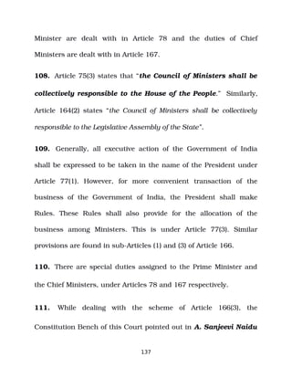 Minister are dealt with in Article 78 and the duties of Chief
Ministers are dealt with in Article 167.
108. Article 75(3) states that “the Council of Ministers shall be
collectively responsible to the House of the People.” Similarly,
Article 164(2) states “the Council of Ministers shall be collectively
responsible to the Legislative Assembly of the State”.
109. Generally, all executive action of the Government of India
shall be expressed to be taken in the name of the President under
Article 77(1). However, for more convenient transaction of the
business of the Government of India, the President shall make
Rules. These Rules shall also provide for the allocation of the
business among Ministers. This is under Article 77(3). Similar
provisions are found in sub­Articles (1) and (3) of Article 166.
110. There are special duties assigned to the Prime Minister and
the Chief Ministers, under Articles 78 and 167 respectively.
111. While dealing with the scheme of Article 166(3), the
Constitution Bench of this Court pointed out in A. Sanjeevi Naidu
137
 