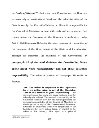 vs. State of Madras107
, that under our Constitution, the Governor
is essentially a constitutional head and the administration of the
State is run by the Council of Ministers. Since it is impossible for
the Council of Ministers to deal with each and every matter that
comes before the Government, the Governor is authorized under
Article 166(3) to make Rules for the more convenient transaction of
the business of the Government of the State and for allocation
amongst its Ministers the business of the Government. In
paragraph 10 of the said decision, the Constitution Bench
spoke about “joint responsibility” and not about collective
responsibility. The relevant portion of paragraph 10 reads as
follows:
“10. The cabinet is responsible to the Legislature
for every action taken in any of the Ministries.
That is the essence of joint responsibility. That
does not mean that each and every decision must be
taken by the cabinet. The political responsibility of the
Council of Ministers does not and cannot predicate the
personal responsibility of the Council of Ministers to
discharge all or any of the Governmental functions.
Similarly an individual Minister is responsible to the
Legislature for every action taken or omitted to be
taken in his ministry. This again is a political
107 (1970) 1 SCC 443
138
 
