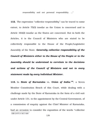 responsibility and not personal responsibility. …”
112. The expression “collective responsibility” can be traced to some
extent, to Article 75(3) insofar as the Union is concerned and to
Article 164(2) insofar as the States are concerned. But in both the
Articles, it is the Council of Ministers who are stated to be
collectively responsible to the House of the People/Legislative
Assembly of the State. Generally collective responsibility of the
Council of Ministers either to the House of the People or to the
Assembly should be understood to correlate to the decisions
and actions of the Council of Ministers and not to every
statement made by every individual Minister.
113. In State of Karnataka vs. Union of India.108
, a Seven
Member Constitution Bench of this Court, while dealing with a
challenge made by the State of Karnataka in the form of a civil suit
under Article 131, to the appointment by the Central Government, of
a commission of enquiry against the Chief Minister of Karnataka,
had an occasion to consider the exposition of the words “collective
108 (1977) 4 SCC 608
139
 