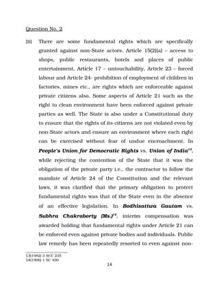 Question No. 2
(ii) There are some fundamental rights which are specifically
granted against non­State actors. Article 15(2)(a) – access to
shops, public restaurants, hotels and places of public
entertainment, Article 17 – untouchability, Article 23 – forced
labour and Article 24­ prohibition of employment of children in
factories, mines etc., are rights which are enforceable against
private citizens also. Some aspects of Article 21 such as the
right to clean environment have been enforced against private
parties as well. The State is also under a Constitutional duty
to ensure that the rights of its citizens are not violated even by
non­State actors and ensure an environment where each right
can be exercised without fear of undue encroachment. In
People’s Union for Democratic Rights vs. Union of India13
,
while rejecting the contention of the State that it was the
obligation of the private party i.e., the contractor to follow the
mandate of Article 24 of the Constitution and the relevant
laws, it was clarified that the primary obligation to protect
fundamental rights was that of the State even in the absence
of an effective legislation. In Bodhisattwa Gautam vs.
Subhra Chakraborty (Ms.)14
, interim compensation was
awarded holding that fundamental rights under Article 21 can
be enforced even against private bodies and individuals. Public
law remedy has been repeatedly resorted to even against non­
13(1982) 3 SCC 235
14(1996) 1 SC 490
14
 