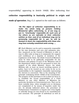 responsibility” appearing in Article 164(2). After indicating that
collective responsibility is basically political in origin and
mode of operation, Beg, C.J. opined in the said case as follows:
“46. The object of collective responsibility is to
make the whole body of persons holding
Ministerial office collectively, or, if one may so
put it, “vicariously” responsible for such acts of
the others as are referable to their collective
volition so that, even if an individual may not be
personally responsible for it, yet, he will be
deemed to share the responsibility with those who
may have actually committed some wrong. …
47. Each Minister can be and is separately responsible
for his own decisions and acts and omissions also.
But, inasmuch as the Council of Ministers is able to
stay in office only so long as it commands the support
and confidence of a majority of members of the
Legislature of the State, the whole Council of Ministers
must be held to be politically responsible for the
decisions and policies of each of the Ministers and of
his department which could be presumed to have the
support of the whole Ministry. Hence, the whole
Ministry will, at least on issues involving matters of
policy, have to be treated as one entity so far as its
answerability to the Legislative Assembly representing
the electors is concerned. This is the meaning of the
principle underlying Article 164(2) of the Constitution.
The purpose of this provision is not to find out facts or
to establish the actual responsibility of a Chief
Minister or any other Minister or Ministers for
particular decisions or Governmental acts. That can be
more suitably done, when wrongful acts or decisions
are complained of, by means of inquiries under the
Act. As already indicated above, the procedure of
Parliamentary Committees to inquire into every legally
or ethically wrong act was found to be unsatisfactory
and unsound. The principle of individual as well as
140
 