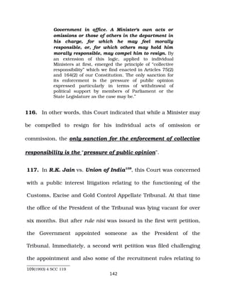Government in office. A Minister's own acts or
omissions or those of others in the department in
his charge, for which he may feel morally
responsible, or, for which others may hold him
morally responsible, may compel him to resign. By
an extension of this logic, applied to individual
Ministers at first, emerged the principle of “collective
responsibility” which we find enacted in Articles 75(2)
and 164(2) of our Constitution. The only sanction for
its enforcement is the pressure of public opinion
expressed particularly in terms of withdrawal of
political support by members of Parliament or the
State Legislature as the case may be.”
116. In other words, this Court indicated that while a Minister may
be compelled to resign for his individual acts of omission or
commission, the only sanction for the enforcement of collective
responsibility is the “pressure of public opinion”.
117. In R.K. Jain vs. Union of India109
, this Court was concerned
with a public interest litigation relating to the functioning of the
Customs, Excise and Gold Control Appellate Tribunal. At that time
the office of the President of the Tribunal was lying vacant for over
six months. But after rule nisi was issued in the first writ petition,
the Government appointed someone as the President of the
Tribunal. Immediately, a second writ petition was filed challenging
the appointment and also some of the recruitment rules relating to
109(1993) 4 SCC 119
142
 