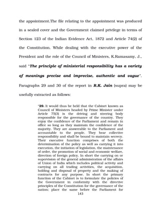 the appointment.The file relating to the appointment was produced
in a sealed cover and the Government claimed privilege in terms of
Section 123 of the Indian Evidence Act, 1872 and Article 74(2) of
the Constitution. While dealing with the executive power of the
President and the role of the Council of Ministers, K.Ramasamy, J.,
said “The principle of ministerial responsibility has a variety
of meanings precise and imprecise, authentic and vague”.
Paragraphs 29 and 30 of the report in R.K. Jain (supra) may be
usefully extracted as follows:
“29. It would thus be held that the Cabinet known as
Council of Ministers headed by Prime Minister under
Article 75(3) is the driving and steering body
responsible for the governance of the country. They
enjoy the confidence of the Parliament and remain in
office so long as they maintain the confidence of the
majority. They are answerable to the Parliament and
accountable to the people. They bear collective
responsibility and shall be bound to maintain secrecy.
Their executive function comprises of both the
determination of the policy as well as carrying it into
execution, the initiation of legislation, the maintenance
of order, the promotion of social and economic welfare,
direction of foreign policy. In short the carrying on or
supervision of the general administration of the affairs
of Union of India which includes political activity and
carrying on all trading activities, the acquisition,
holding and disposal of property and the making of
contracts for any purpose. In short the primary
function of the Cabinet is to formulate the policies of
the Government in conformity with the directive
principles of the Constitution for the governance of the
nation; place the same before the Parliament for
143
 