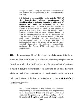 acceptance and to carry on the executive function of
the State as per the provisions of the Constitution and
the laws.
30. Collective responsibility under Article 75(3) of
the Constitution inheres maintenance of
confidentiality as enjoined in oaths of office and of
secrecy set forth in Schedule III of the
Constitution that the Minister will not directly or
indirectly communicate or reveal to any person or
persons any matter which shall be brought under
his/her consideration or shall become known to
him/her as Minister except as may be required for the
“due discharge of his/her duty as Minister”. The base
and basic postulate of its significance is
unexceptionable. But the need for and effect of
confidentiality has to be nurtured not merely from
political imperatives of collective responsibility
envisaged by Article 75(3) but also from its
pragmatism.”
118. In paragraph 33 of the report in R.K. Jain, this Court
indicated that the Cabinet as a whole is collectively responsible for
the advice tendered to the President and for the conduct of business
of each of his/her department. The question as to what happens
when an individual Minister is in total disagreement with the
collective decision of the Cabinet was also spelt out in R.K. Jain in
the following words:
“33. ...Each member of the Cabinet has personal
responsibility to his conscience and also responsibility
to the Government. Discussion and persuasion may
diminish disagreement, reach unanimity, or leave
it unaltered. Despite persistence of disagreement,
144
 