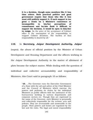 it is a decision, though some members like it less
than others. Both practical politics and good
government require that those who like it less
must still publicly support it. If such support is too
great a strain on a Minister's conscience or
incompatible to his/her perceptions of
commitment and he/she finds it difficult to
support the decision, it would be open to him/her
to resign. So the price of the acceptance of Cabinet
office is the assumption of the responsibility to
support Cabinet decisions. The burden of that
responsibility is shared by all.”
119. In Secretary, Jaipur Development Authority, Jaipur
(supra), the abuse of official position by the Minister of Urban
Development and Housing Department and the officers working in
the Jaipur Development Authority in the matter of allotment of
plots became the subject matter. While dealing with the question of
individual and collective accountability and responsibility of
Ministers, this Court said in paragraph 10 as follows:
“10. ...The Governor runs the Executive Government
of a State with the aid and advice of the Chief Minister
and the Council of Ministers which exercise the
powers and performs its duties by the individual
Ministers as public officers with the assistance of the
bureaucracy working in various departments and
corporate sectors etc. Though they are expressed in
the name of the Governor, each Minister is personally
and collectively responsible for the actions, acts and
policies. They are accountable and answerable to the
people. Their powers and duties are regulated by the
law and the rules. The legal and moral responsibility
145
 