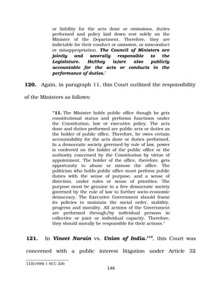 or liability for the acts done or omissions, duties
performed and policy laid down rest solely on the
Minister of the Department. Therefore, they are
indictable for their conduct or omission, or misconduct
or misappropriation. The Council of Ministers are
jointly and severally responsible to the
Legislature. He/they is/are also publicly
accountable for the acts or conducts in the
performance of duties.”
120. Again, in paragraph 11, this Court outlined the responsibility
of the Ministers as follows:
“11. The Minister holds public office though he gets
constitutional status and performs functions under
the Constitution, law or executive policy. The acts
done and duties performed are public acts or duties as
the holder of public office. Therefore, he owes certain
accountability for the acts done or duties performed.
In a democratic society governed by rule of law, power
is conferred on the holder of the public office or the
authority concerned by the Constitution by virtue of
appointment. The holder of the office, therefore, gets
opportunity to abuse or misuse the office. The
politician who holds public office must perform public
duties with the sense of purpose, and a sense of
direction, under rules or sense of priorities. The
purpose must be genuine in a free democratic society
governed by the rule of law to further socio­economic
democracy. The Executive Government should frame
its policies to maintain the social order, stability,
progress and morality. All actions of the Government
are performed through/by individual persons in
collective or joint or individual capacity. Therefore,
they should morally be responsible for their actions.”
121. In Vineet Narain vs. Union of India.110
, this Court was
concerned with a public interest litigation under Article 32
110(1998) 1 SCC 226
146
 