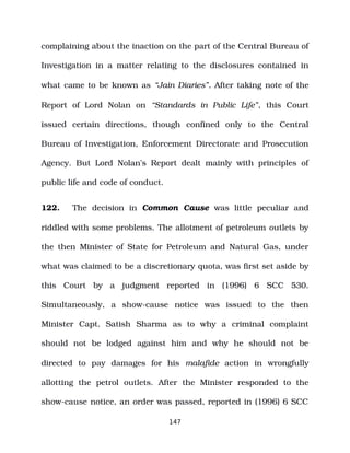 complaining about the inaction on the part of the Central Bureau of
Investigation in a matter relating to the disclosures contained in
what came to be known as “Jain Diaries”. After taking note of the
Report of Lord Nolan on “Standards in Public Life”, this Court
issued certain directions, though confined only to the Central
Bureau of Investigation, Enforcement Directorate and Prosecution
Agency. But Lord Nolan’s Report dealt mainly with principles of
public life and code of conduct.
122. The decision in Common Cause was little peculiar and
riddled with some problems. The allotment of petroleum outlets by
the then Minister of State for Petroleum and Natural Gas, under
what was claimed to be a discretionary quota, was first set aside by
this Court by a judgment reported in (1996) 6 SCC 530.
Simultaneously, a show­cause notice was issued to the then
Minister Capt. Satish Sharma as to why a criminal complaint
should not be lodged against him and why he should not be
directed to pay damages for his malafide action in wrongfully
allotting the petrol outlets. After the Minister responded to the
show­cause notice, an order was passed, reported in (1996) 6 SCC
147
 