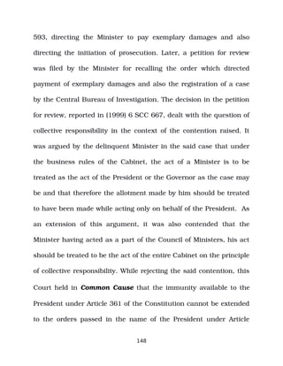 593, directing the Minister to pay exemplary damages and also
directing the initiation of prosecution. Later, a petition for review
was filed by the Minister for recalling the order which directed
payment of exemplary damages and also the registration of a case
by the Central Bureau of Investigation. The decision in the petition
for review, reported in (1999) 6 SCC 667, dealt with the question of
collective responsibility in the context of the contention raised. It
was argued by the delinquent Minister in the said case that under
the business rules of the Cabinet, the act of a Minister is to be
treated as the act of the President or the Governor as the case may
be and that therefore the allotment made by him should be treated
to have been made while acting only on behalf of the President. As
an extension of this argument, it was also contended that the
Minister having acted as a part of the Council of Ministers, his act
should be treated to be the act of the entire Cabinet on the principle
of collective responsibility. While rejecting the said contention, this
Court held in Common Cause that the immunity available to the
President under Article 361 of the Constitution cannot be extended
to the orders passed in the name of the President under Article
148
 