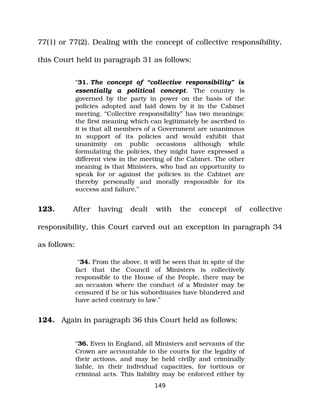 77(1) or 77(2). Dealing with the concept of collective responsibility,
this Court held in paragraph 31 as follows:
“31. The concept of “collective responsibility” is
essentially a political concept. The country is
governed by the party in power on the basis of the
policies adopted and laid down by it in the Cabinet
meeting. “Collective responsibility” has two meanings:
the first meaning which can legitimately be ascribed to
it is that all members of a Government are unanimous
in support of its policies and would exhibit that
unanimity on public occasions although while
formulating the policies, they might have expressed a
different view in the meeting of the Cabinet. The other
meaning is that Ministers, who had an opportunity to
speak for or against the policies in the Cabinet are
thereby personally and morally responsible for its
success and failure.”
123. After having dealt with the concept of collective
responsibility, this Court carved out an exception in paragraph 34
as follows:
“34. From the above, it will be seen that in spite of the
fact that the Council of Ministers is collectively
responsible to the House of the People, there may be
an occasion where the conduct of a Minister may be
censured if he or his subordinates have blundered and
have acted contrary to law.”
124. Again in paragraph 36 this Court held as follows:
“36. Even in England, all Ministers and servants of the
Crown are accountable to the courts for the legality of
their actions, and may be held civilly and criminally
liable, in their individual capacities, for tortious or
criminal acts. This liability may be enforced either by
149
 