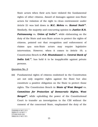 State actors when their acts have violated the fundamental
rights of other citizens. Award of damages against non­State
actors for violation of the right to clean environment under
Article 21 was laid down in M.C. Mehta vs. Kamal Nath15
.
Similarly, the majority and concurring opinion in Justice K.S.
Puttaswamy vs. Union of India16
, while elaborating on the
duty of the State and non­State actors to protect the rights of
citizens, pointed out that recognition and enforcement of
claims qua non­State actors may require legislative
intervention. However, when it comes to Article 19, a
Constitution Bench in P.D. Shamdasani vs. Central Bank of
India Ltd.17
, has held it to be inapplicable against private
persons.
Question No. 3
(iii) Fundamental rights of citizens enshrined in the Constitution
are not only negative rights against the State but also
constitute a positive obligation on the State to protect those
rights. The Constitution Bench in State of West Bengal vs.
Committee for Protection of Democratic Rights, West
Bengal18
, while upholding the power of the Constitutional
Court to transfer an investigation to the CBI without the
consent of the concerned State, emphasized the duty of the
15(2000) 6 SCC 213
16(2017) 10 SCC 1
171952 SCR 391
18(2010) 3 SCC 571
15
 