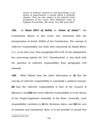 means of ordinary criminal or civil proceedings or by
means of impeachment, a remedy which is probably
obsolete. They are also subject to the judicial review
jurisdiction of the courts. [See: Halsbury's Laws of
England, Fourth Edn., (Re­issue), Vol. 8(2), para 422.]”
125. In State (NCT of Delhi) vs. Union of India111
, the
Constitution Bench of this Court was concerned with the
interpretation of Article 239AA of the Constitution. The concept of
collective responsibility was dealt with extensively by Dipak Misra,
C.J., as he then was, from paragraphs 82 to 85. In his independent
but concurring opinion Dr. D.Y. Chandrachud, J. also dealt with
the question of collective responsibility from paragraphs 318
onwards.
126. What follows from the above discussion is, (i) that the
concept of collective responsibility is essentially a political concept;
(ii) that the collective responsibility is that of the Council of
Ministers; and (iii) that such collective responsibility is to the House
of the People/Legislative Assembly of the State. Generally, such
responsibility correlates to (i) the decisions taken; and (ii) the acts
of omission and commission done. It is not possible to extend this
111(2018) 8 SCC 501
150
 