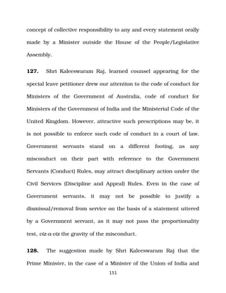 concept of collective responsibility to any and every statement orally
made by a Minister outside the House of the People/Legislative
Assembly.
127. Shri Kaleeswaram Raj, learned counsel appearing for the
special leave petitioner drew our attention to the code of conduct for
Ministers of the Government of Australia, code of conduct for
Ministers of the Government of India and the Ministerial Code of the
United Kingdom. However, attractive such prescriptions may be, it
is not possible to enforce such code of conduct in a court of law.
Government servants stand on a different footing, as any
misconduct on their part with reference to the Government
Servants (Conduct) Rules, may attract disciplinary action under the
Civil Services (Discipline and Appeal) Rules. Even in the case of
Government servants, it may not be possible to justify a
dismissal/removal from service on the basis of a statement uttered
by a Government servant, as it may not pass the proportionality
test, viz­a­viz the gravity of the misconduct.
128. The suggestion made by Shri Kaleeswaram Raj that the
Prime Minister, in the case of a Minister of the Union of India and
151
 