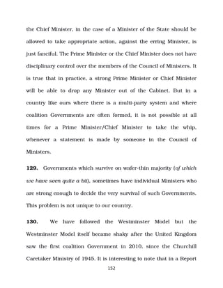 the Chief Minister, in the case of a Minister of the State should be
allowed to take appropriate action, against the erring Minister, is
just fanciful. The Prime Minister or the Chief Minister does not have
disciplinary control over the members of the Council of Ministers. It
is true that in practice, a strong Prime Minister or Chief Minister
will be able to drop any Minister out of the Cabinet. But in a
country like ours where there is a multi­party system and where
coalition Governments are often formed, it is not possible at all
times for a Prime Minister/Chief Minister to take the whip,
whenever a statement is made by someone in the Council of
Ministers.
129. Governments which survive on wafer­thin majority (of which
we have seen quite a bit), sometimes have individual Ministers who
are strong enough to decide the very survival of such Governments.
This problem is not unique to our country.
130. We have followed the Westminster Model but the
Westminster Model itself became shaky after the United Kingdom
saw the first coalition Government in 2010, since the Churchill
Caretaker Ministry of 1945. It is interesting to note that in a Report
152
 