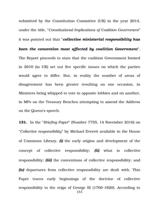 submitted by the Constitution Committee (UK) in the year 2014,
under the title, “Constitutional Implications of Coalition Government”
it was pointed out that “collective ministerial responsibility has
been the convention most affected by coalition Government”.
The Report proceeds to state that the coalition Government formed
in 2010 (in UK) set out five specific issues on which the parties
would agree to differ. But, in reality the number of areas of
disagreement has been greater resulting on one occasion, in
Ministers being whipped to vote in opposite lobbies and on another,
in MPs on the Treasury Benches attempting to amend the Address
on the Queen’s speech.
131. In the “Briefing Paper” (Number 7755, 14 November 2016) on
“Collective responsibility” by Michael Everett available in the House
of Commons Library, (i) the early origins and development of the
concept of collective responsibility; (ii) what is collective
responsibility; (iii) the conventions of collective responsibility; and
(iv) departures from collective responsibility are dealt with. This
Paper traces early beginnings of the doctrine of collective
responsibility to the reign of George III (1760­1820). According to
153
 