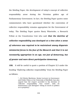 the Briefing Paper, the development of today’s concept of collective
responsibility arose during the Victorian golden age of
Parliamentary Government. In fact, the Briefing Paper quotes some
commentators who have questioned whether the convention of
collective responsibility remains appropriate for the Government of
today. The Briefing Paper quotes Barry Winetrobe, a Research
Fellow at the Constitution Unit who said that the doctrine of
collective responsibility was developed at a time when a sense
of coherence was required to be maintained among disparate
ministerial forces in the face of the Monarch and that it is not
necessarily appropriate in an age, not just of democracy, but
of greater and more direct participative democracy.
132. It will be useful to quote a portion of Chapter 2.3 under the
heading “Enforcing collective responsibility” from the Briefing Paper
as follows:
“…Dr Felicity Matthews, Senior Lecturer in Governance
and Public Policy at the University of Sheffield, has also
argued that the respect accorded to the doctrine of
collective responsibility “has varied”, with its
maintenance and disregard “owing as much to politics
as to propriety”.
154
 