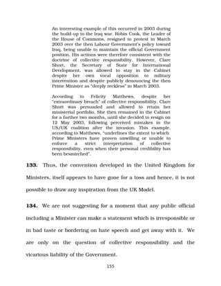 An interesting example of this occurred in 2003 during
the build­up to the Iraq war. Robin Cook, the Leader of
the House of Commons, resigned in protest in March
2003 over the then Labour Government’s policy toward
Iraq, being unable to maintain the official Government
position. His actions were therefore consistent with the
doctrine of collective responsibility. However, Clare
Short, the Secretary of State for International
Development, was allowed to stay in the Cabinet
despite her own vocal opposition to military
intervention and despite publicly denouncing the then
Prime Minister as “deeply reckless” in March 2003.
According to Felicity Matthews, despite her
“extraordinary breach” of collective responsibility, Clare
Short was persuaded and allowed to retain her
ministerial portfolio. She then remained in the Cabinet
for a further two months, until she decided to resign on
12 May 2003, following perceived mistakes in the
US/UK coalition after the invasion. This example,
according to Matthews, “underlines the extent to which
Prime Ministers have proven unwilling or unable to
enforce a strict interpretation of collective
responsibility, even when their personal credibility has
been besmirched”.
133. Thus, the convention developed in the United Kingdom for
Ministers, itself appears to have gone for a toss and hence, it is not
possible to draw any inspiration from the UK Model.
134. We are not suggesting for a moment that any public official
including a Minister can make a statement which is irresponsible or
in bad taste or bordering on hate speech and get away with it. We
are only on the question of collective responsibility and the
vicarious liability of the Government.
155
 