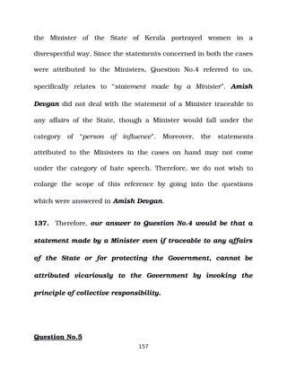 the Minister of the State of Kerala portrayed women in a
disrespectful way. Since the statements concerned in both the cases
were attributed to the Ministers, Question No.4 referred to us,
specifically relates to “statement made by a Minister”. Amish
Devgan did not deal with the statement of a Minister traceable to
any affairs of the State, though a Minister would fall under the
category of “person of influence”. Moreover, the statements
attributed to the Ministers in the cases on hand may not come
under the category of hate speech. Therefore, we do not wish to
enlarge the scope of this reference by going into the questions
which were answered in Amish Devgan.
137. Therefore, our answer to Question No.4 would be that a
statement made by a Minister even if traceable to any affairs
of the State or for protecting the Government, cannot be
attributed vicariously to the Government by invoking the
principle of collective responsibility.
Question No.5
157
 