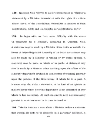 138. Question No.5 referred to us for consideration is “whether a
statement by a Minister, inconsistent with the rights of a citizen
under Part­III of the Constitution, constitutes a violation of such
constitutional rights and is actionable as ‘Constitutional Tort’?”
139. To begin with, we have some difficulty with the words
“a statement by a Minister”, appearing in Question No.5.
A statement may be made by a Minister either inside or outside the
House of People/Legislative Assembly of the State. A statement may
also be made by a Minister in writing or by words spoken. A
statement may be made in private or in public. A statement may
also be made by a Minister either touching upon the affairs of the
Ministry/ department of which he is in control or touching generally
upon the policies of the Government of which he is a part. A
Minister may also make a statement, in the form of an opinion on
matters about which he or his department is not concerned or over
which he has no control. All such statements need not necessarily
give rise to an action in tort or in constitutional tort.
140. Take for instance a case where a Minister makes a statement
that women are unfit to be employed in a particular avocation. It
158
 