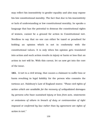may reflect his insensitivity to gender equality and also may expose
his low constitutional morality. The fact that due to his insensitivity
or lack of understanding or low constitutional morality, he speaks a
language that has the potential to demean the constitutional rights
of women, cannot be a ground for action in Constitutional tort.
Needless to say that no one can either be taxed or penalised for
holding an opinion which is not in conformity with the
constitutional values. It is only when his opinion gets translated
into action and such action results in injury or harm or loss that an
action in tort will lie. With this caveat, let us now get into the core
of the issue.
141. A tort is a civil wrong, that causes a claimant to suffer loss or
harm resulting in legal liability for the person who commits the
tortious act. Halsbury’s Law of England states: “Those civil rights of
action which are available for the recovery of unliquidated damages
by persons who have sustained injury or loss from acts, statements
or omissions of others in breach of duty or contravention of right
imposed or conferred by law rather than by agreement are rights of
action in tort.”
159
 