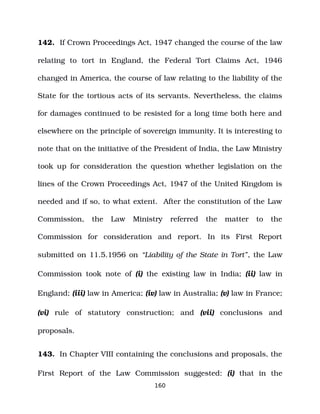142. If Crown Proceedings Act, 1947 changed the course of the law
relating to tort in England, the Federal Tort Claims Act, 1946
changed in America, the course of law relating to the liability of the
State for the tortious acts of its servants. Nevertheless, the claims
for damages continued to be resisted for a long time both here and
elsewhere on the principle of sovereign immunity. It is interesting to
note that on the initiative of the President of India, the Law Ministry
took up for consideration the question whether legislation on the
lines of the Crown Proceedings Act, 1947 of the United Kingdom is
needed and if so, to what extent. After the constitution of the Law
Commission, the Law Ministry referred the matter to the
Commission for consideration and report. In its First Report
submitted on 11.5.1956 on “Liability of the State in Tort”, the Law
Commission took note of (i) the existing law in India; (ii) law in
England; (iii) law in America; (iv) law in Australia; (v) law in France;
(vi) rule of statutory construction; and (vii) conclusions and
proposals.
143. In Chapter VIII containing the conclusions and proposals, the
First Report of the Law Commission suggested: (i) that in the
160
 