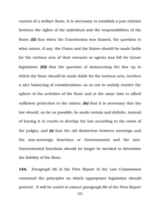 context of a welfare State, it is necessary to establish a just relation
between the rights of the individual and the responsibilities of the
State; (ii) that when the Constitution was framed, the question to
what extent, if any, the Union and the States should be made liable
for the tortious acts of their servants or agents was left for future
legislation; (iii) that the question of demarcating the line up to
which the State should be made liable for the tortious acts, involves
a nice balancing of considerations, so as not to unduly restrict the
sphere of the activities of the State and at the same time to afford
sufficient protection to the citizen; (iv) that it is necessary that the
law should, as far as possible, be made certain and definite, instead
of leaving it to courts to develop the law according to the views of
the judges; and (v) that the old distinction between sovereign and
the non­sovereign functions or Governmental and the non­
Governmental functions should no longer be invoked to determine
the liability of the State.
144. Paragraph 66 of the First Report of the Law Commission
contained the principles on which appropriate legislation should
proceed. It will be useful to extract paragraph 66 of the First Report
161
 