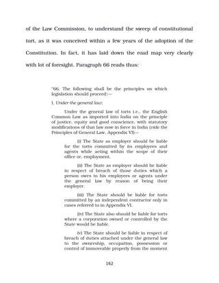of the Law Commission, to understand the sweep of constitutional
tort, as it was conceived within a few years of the adoption of the
Constitution. In fact, it has laid down the road map very clearly
with lot of foresight. Paragraph 66 reads thus:
“66. The following shall be the principles on which
legislation should proceed:—
I. Under the general law:
Under the general law of torts i.e., the English
Common Law as imported into India on the principle
of justice, equity and good conscience, with statutory
modifications of that law now in force in India (vide the
Principles of General Law, Appendix VI)—
(i) The State as employer should be liable
for the torts committed by its employees and
agents while acting within the scope of their
office or, employment.
(ii) The State as employer should be liable
in respect of breach of those duties which a
person owes to his employees or agents under
the general law by reason of being their
employer.
(iii) The State should be liable for torts
committed by an independent contractor only in
cases referred to in Appendix VI.
(iv) The State also should be liable for torts
where a corporation owned or controlled by the
State would be liable.
(v) The State should be liable in respect of
breach of duties attached under the general law
to the ownership, occupation, possession or
control of immoveable properly from the moment
162
 