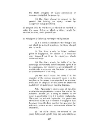 the State occupies or takes possession or
assumes control of the property.
(vi) The State should be subject to the
general law liability for injury caused by
dangerous things (chattels).
In respect of (i) to (vi) the State should be entitled to
raise the same defences, which a citizen would be
entitled to raise under general law.
II. In respect of duties of care imposed by statute:
(i) If a statute authorises the doing of an
act which is in itself injurious, the State should
not be liable.
(ii) The State should be liable, without
proof of negligence, for breach of a statutory
duty imposed on it or its employees which
causes damage.
(iii) The State should be liable if in the
discharge of statutory duties imposed upon it or
its employees, the employees act negligently or
maliciously, whether or not discretion is involved
in the exercise of such duty.
(iv) The State should be liable if in the
exercise of the powers conferred upon it or its
employees the power is so exercised as to cause
nuisance or trespass or the power is exercised
negligently or maliciously causing damage.
N.B.—Appendix V shows some of the Acts
which contain protection clauses. But under the
General Clauses Act a thing is deemed to be
done in good faith even if it is done negligently.
Therefore, by suitable legislation the protection
should be made not to extend to negligent acts
however honestly done and for this purpose the
relevant clauses in such enactments should be
examined.
(v) The State should be subject to the
same duties and should have the same rights as
163
 
