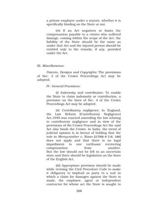 a private employer under a statute, whether it is
specifically binding on the State or not.
(vi) If an Act negatives or limits the
compensation payable to a citizen who suffered
damage, coming within the scope of the Act, the
liability of the State should be the same as
under that Act and the injured person should be
entitled only to the remedy, if any, provided
under the Act.
III. Miscellaneous:
Patents, Designs and Copyrights: The provisions
of Sec. 3 of the Crown Proceedings Act may be
adopted.
IV. General Provisions:
(i) Indemnity and contribution: To enable
the State to claim indemnity or contribution, a
provision on the lines of Sec. 4 of the Crown
Proceedings Act may be adopted.
(ii) Contributory negligence: In England,
the Law Reform (Contributory Negligence)
Act,1945 was enacted amending the law relating
to contributory negligence and in view of the
provisions of the Crown Proceedings Act the said
Act also binds the Crown. In India, the trend of
judicial opinion is in favour of holding that the
rule in Merryweather v. Nixan [(1799) 8 T.R. 186]
does not apply and that there is no legal
impediment to one tortfeasor recovering
compensation from another.
But the law should not be left in an uncertain
state and there should be legislation on the lines
of the English Act.
(iii) Appropriate provision should be made
while revising the Civil Procedure Code to make
it obligatory to implead as party to a suit in
which a claim for damages against the State is
made, the employee, agent or independent
contractor for whose act the State is sought to
164
 